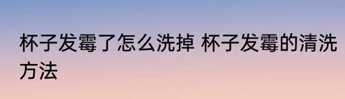 杯子发霉了怎么洗掉 杯子发霉的清洗方法