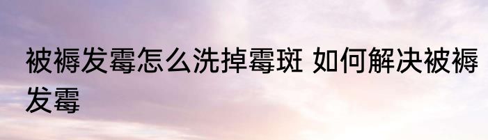 被褥发霉怎么洗掉霉斑 如何解决被褥发霉