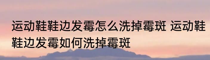 运动鞋鞋边发霉怎么洗掉霉斑 运动鞋鞋边发霉如何洗掉霉斑