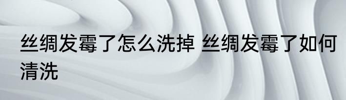 丝绸发霉了怎么洗掉 丝绸发霉了如何清洗