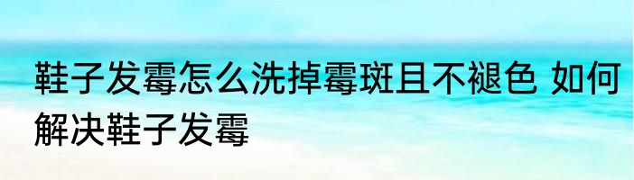 鞋子发霉怎么洗掉霉斑且不褪色 如何解决鞋子发霉