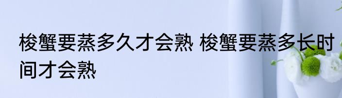 梭蟹要蒸多久才会熟 梭蟹要蒸多长时间才会熟