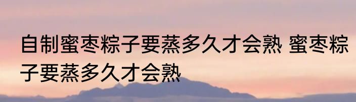 自制蜜枣粽子要蒸多久才会熟 蜜枣粽子要蒸多久才会熟