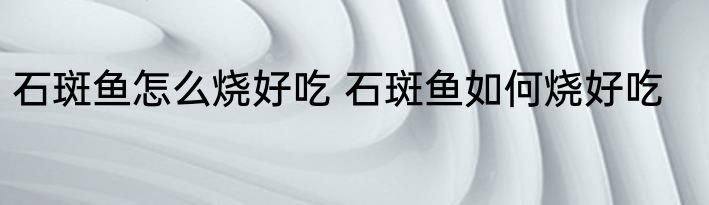 石斑鱼怎么烧好吃 石斑鱼如何烧好吃