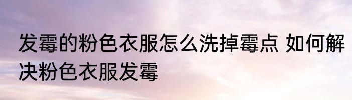 发霉的粉色衣服怎么洗掉霉点 如何解决粉色衣服发霉