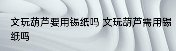 文玩葫芦要用锡纸吗 文玩葫芦需用锡纸吗