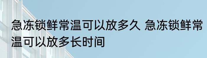 急冻锁鲜常温可以放多久 急冻锁鲜常温可以放多长时间
