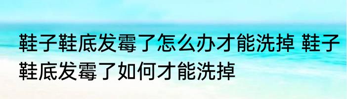 鞋子鞋底发霉了怎么办才能洗掉 鞋子鞋底发霉了如何才能洗掉