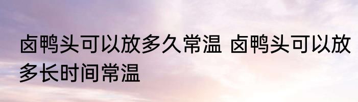 卤鸭头可以放多久常温 卤鸭头可以放多长时间常温