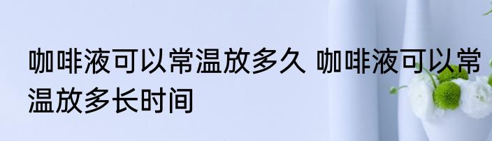 咖啡液可以常温放多久 咖啡液可以常温放多长时间