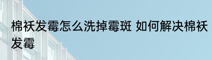 棉袄发霉怎么洗掉霉斑 如何解决棉袄发霉