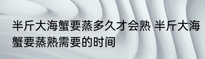 半斤大海蟹要蒸多久才会熟 半斤大海蟹要蒸熟需要的时间
