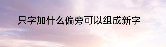 只字加什么偏旁可以组成新字