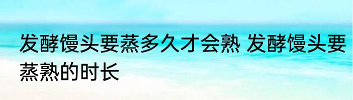 发酵馒头要蒸多久才会熟 发酵馒头要蒸熟的时长