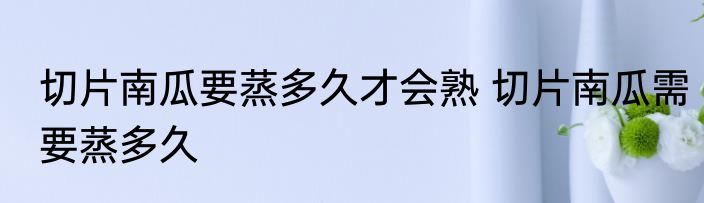 切片南瓜要蒸多久才会熟 切片南瓜需要蒸多久