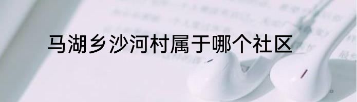 马湖乡沙河村属于哪个社区