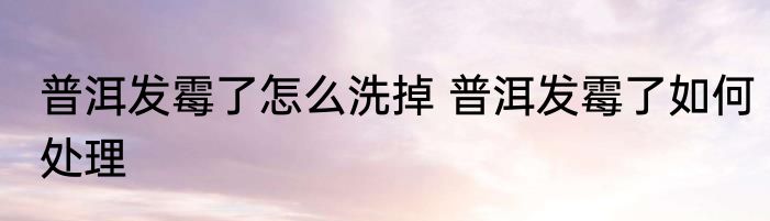 普洱发霉了怎么洗掉 普洱发霉了如何处理
