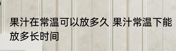 果汁在常温可以放多久 果汁常温下能放多长时间
