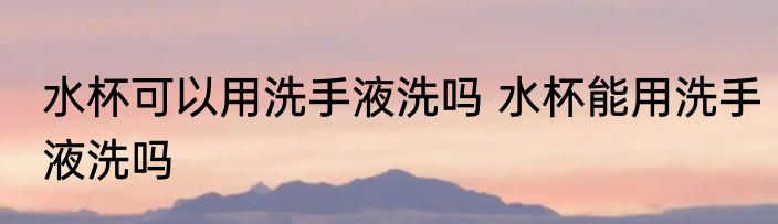 水杯可以用洗手液洗吗 水杯能用洗手液洗吗
