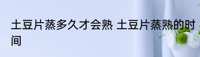 土豆片蒸多久才会熟 土豆片蒸熟的时间
