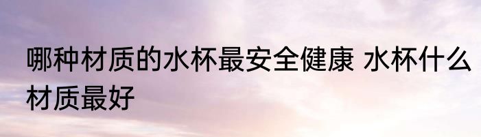 哪种材质的水杯最安全健康 水杯什么材质最好