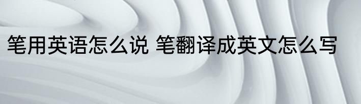 笔用英语怎么说 笔翻译成英文怎么写