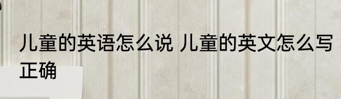 儿童的英语怎么说 儿童的英文怎么写正确