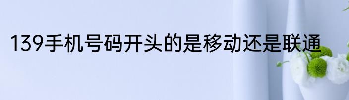 139手机号码开头的是移动还是联通