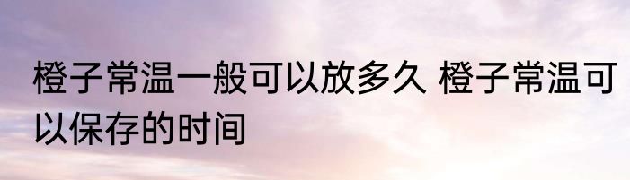 橙子常温一般可以放多久 橙子常温可以保存的时间