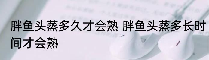 胖鱼头蒸多久才会熟 胖鱼头蒸多长时间才会熟