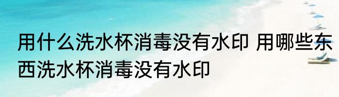 用什么洗水杯消毒没有水印 用哪些东西洗水杯消毒没有水印