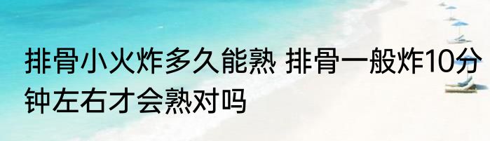 排骨小火炸多久能熟 排骨一般炸10分钟左右才会熟对吗