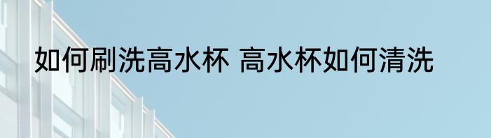 如何刷洗高水杯 高水杯如何清洗