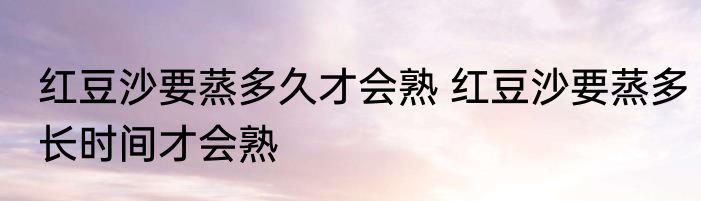红豆沙要蒸多久才会熟 红豆沙要蒸多长时间才会熟