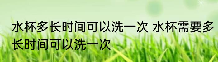水杯多长时间可以洗一次 水杯需要多长时间可以洗一次
