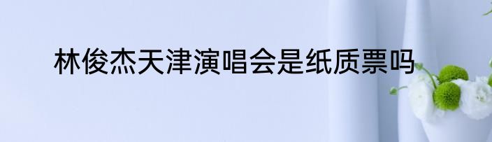 林俊杰天津演唱会是纸质票吗