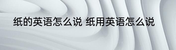 纸的英语怎么说 纸用英语怎么说