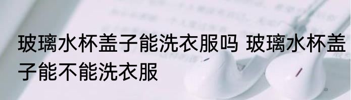 玻璃水杯盖子能洗衣服吗 玻璃水杯盖子能不能洗衣服