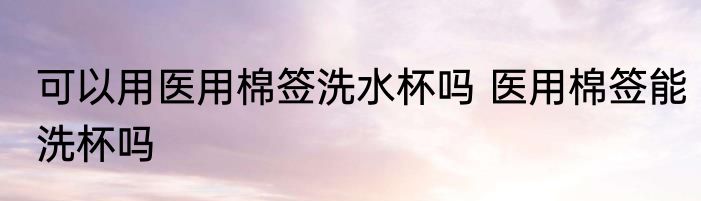 可以用医用棉签洗水杯吗 医用棉签能洗杯吗