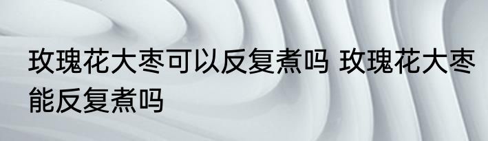 玫瑰花大枣可以反复煮吗 玫瑰花大枣能反复煮吗