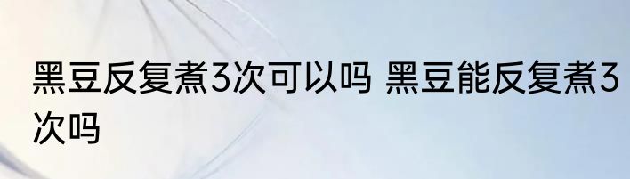 黑豆反复煮3次可以吗 黑豆能反复煮3次吗