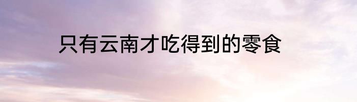 只有云南才吃得到的零食