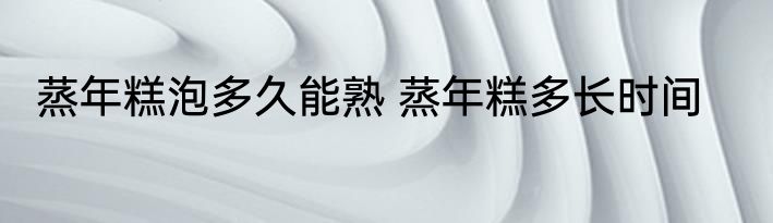 蒸年糕泡多久能熟 蒸年糕多长时间