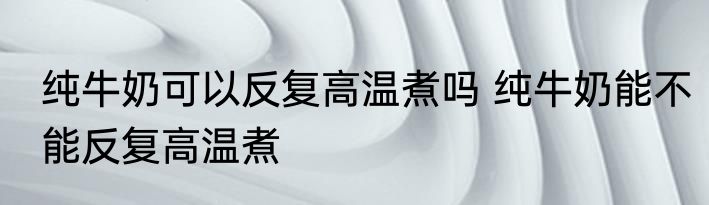 纯牛奶可以反复高温煮吗 纯牛奶能不能反复高温煮