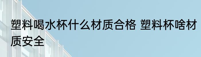 塑料喝水杯什么材质合格 塑料杯啥材质安全