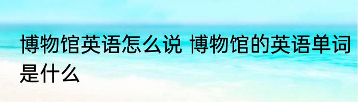 博物馆英语怎么说 博物馆的英语单词是什么