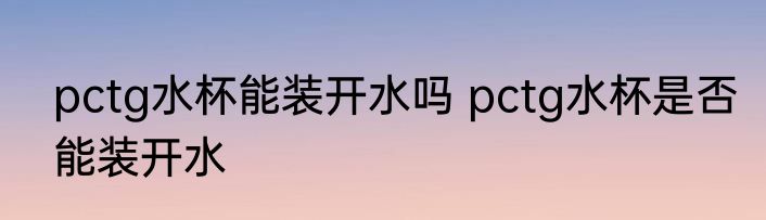 pctg水杯能装开水吗 pctg水杯是否能装开水