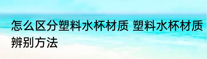 怎么区分塑料水杯材质 塑料水杯材质辨别方法