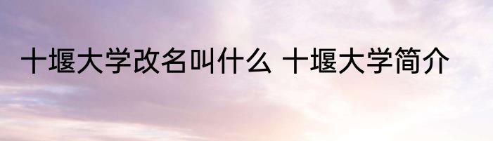十堰大学改名叫什么 十堰大学简介