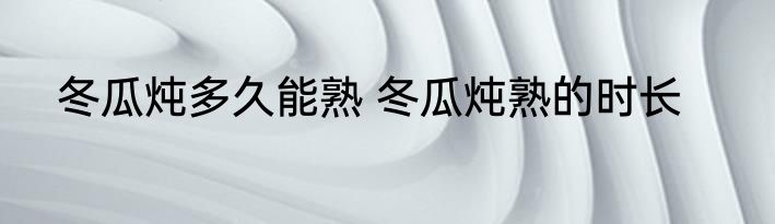 冬瓜炖多久能熟 冬瓜炖熟的时长
